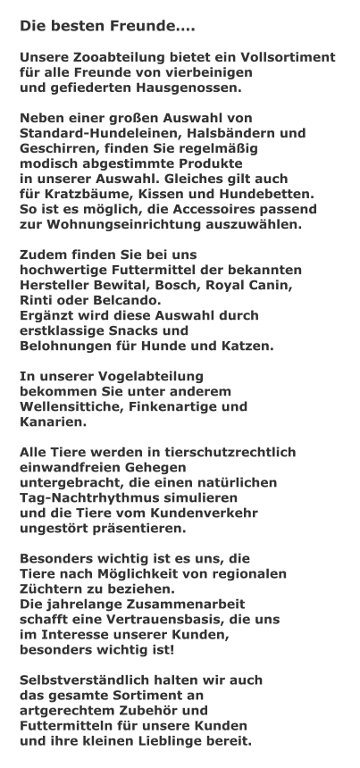 Die besten Freunde.  Unsere Zooabteilung bietet ein Vollsortiment  fr alle Freunde von vierbeinigen und gefiederten Hausgenossen.  Neben einer groen Auswahl von  Standard-Hundeleinen, Halsbndern und  Geschirren, finden Sie regelmig  modisch abgestimmte Produkte  in unserer Auswahl. Gleiches gilt auch  fr Kratzbume, Kissen und Hundebetten.  So ist es mglich, die Accessoires passend  zur Wohnungseinrichtung auszuwhlen.  Zudem finden Sie bei uns  hochwertige Futtermittel der bekannten  Hersteller Bewital, Bosch, Royal Canin,  Rinti oder Belcando. Ergnzt wird diese Auswahl durch  erstklassige Snacks und  Belohnungen fr Hunde und Katzen.  In unserer Vogelabteilung  bekommen Sie unter anderem  Wellensittiche, Finkenartige und Kanarien.  Alle Tiere werden in tierschutzrechtlich  einwandfreien Gehegen untergebracht, die einen natrlichen  Tag-Nachtrhythmus simulieren und die Tiere vom Kundenverkehr  ungestrt prsentieren.  Besonders wichtig ist es uns, die  Tiere nach Mglichkeit von regionalen Zchtern zu beziehen.  Die jahrelange Zusammenarbeit  schafft eine Vertrauensbasis, die uns im Interesse unserer Kunden,  besonders wichtig ist!  Selbstverstndlich halten wir auch das gesamte Sortiment an  artgerechtem Zubehr und  Futtermitteln fr unsere Kunden  und ihre kleinen Lieblinge bereit.