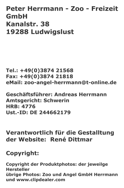 Peter Herrmann - Zoo - Freizeit GmbH Kanalstr. 38 19288 Ludwigslust      Tel.: +49(0)3874 21568 Fax: +49(0)3874 21818 eMail: zoo-angel-herrmann@t-online.de  Geschäftsführer: Andreas Herrmann Amtsgericht: Schwerin HRB: 4776 Ust.-ID: DE 244662179    Verantwortlich für die Gestalltung der Website:  René Dittmar  Copyright:  Copyright der Produktphotos: der jeweilge Hersteller übrige Photos: Zoo und Angel GmbH Herrmann und www.clipdealer.com