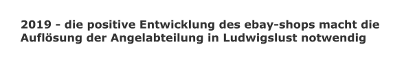 2019 - die positive Entwicklung des ebay-shops macht die  Auflsung der Angelabteilung in Ludwigslust notwendig