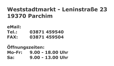 Weststadtmarkt - Leninstrae 23 19370 Parchim  eMail: 	 Tel.:		03871 459540 FAX:		03871 459504  ffnungszeiten: Mo-Fr:	9.00 - 18.00 Uhr Sa:		9.00 - 13.00 Uhr
