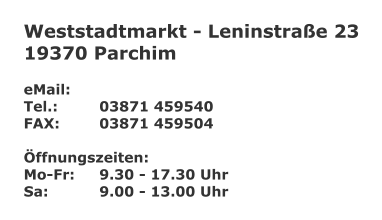 Weststadtmarkt - Leninstrae 23 19370 Parchim  eMail: 	 Tel.:		03871 459540 FAX:		03871 459504  ffnungszeiten: Mo-Fr:	9.30 - 17.30 Uhr Sa:		9.00 - 13.00 Uhr